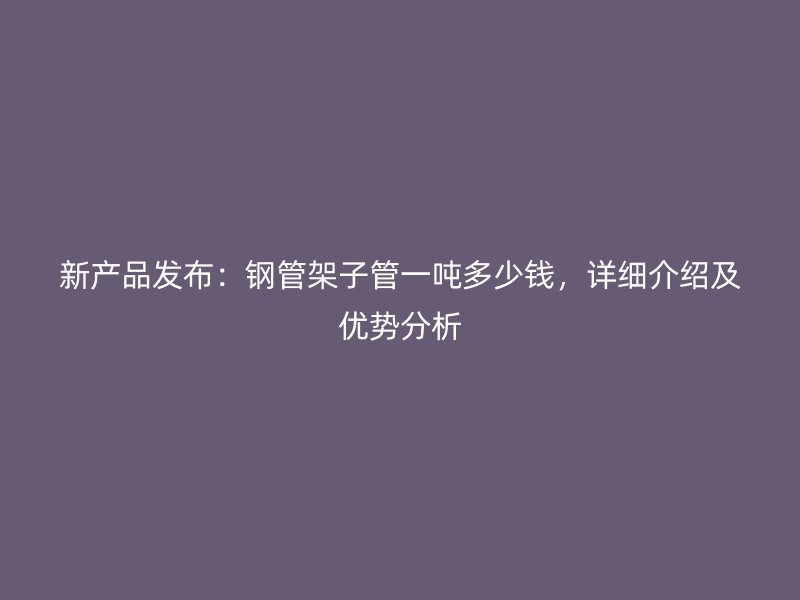 新产品发布：钢管架子管一吨多少钱，详细介绍及优势分析