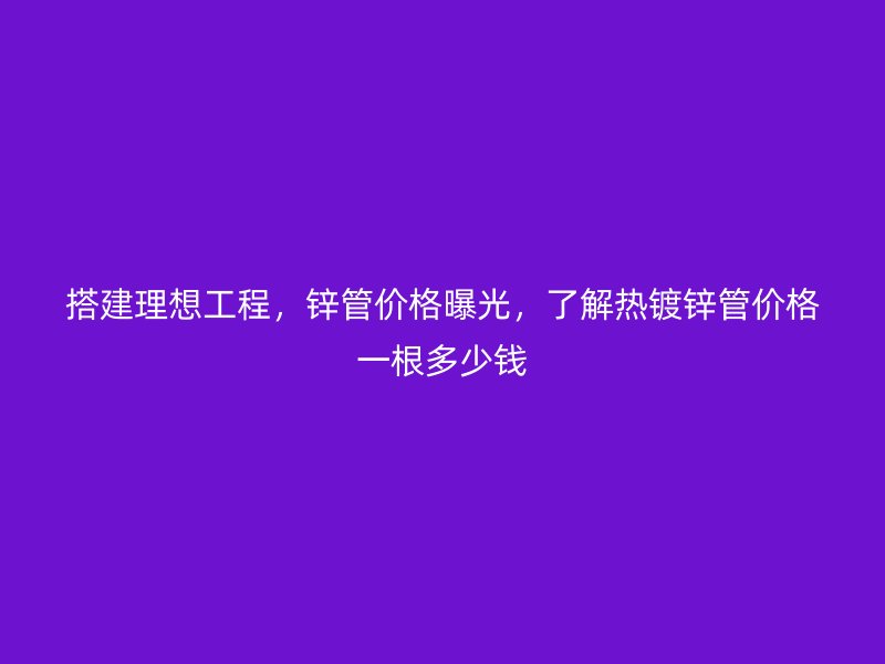 搭建理想工程，锌管价格曝光，了解热镀锌管价格一根多少钱