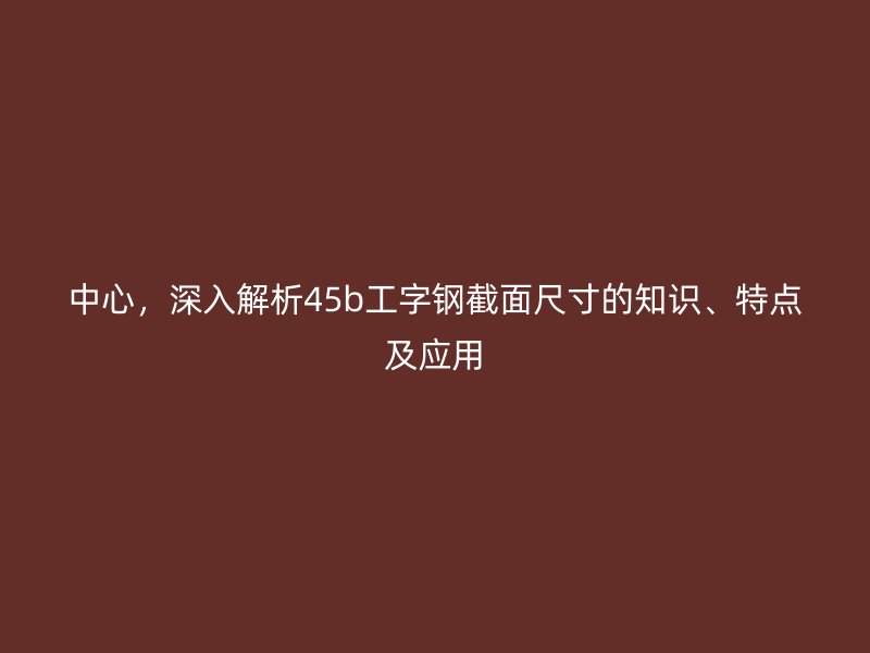 中心，深入解析45b工字钢截面尺寸的知识、特点及应用