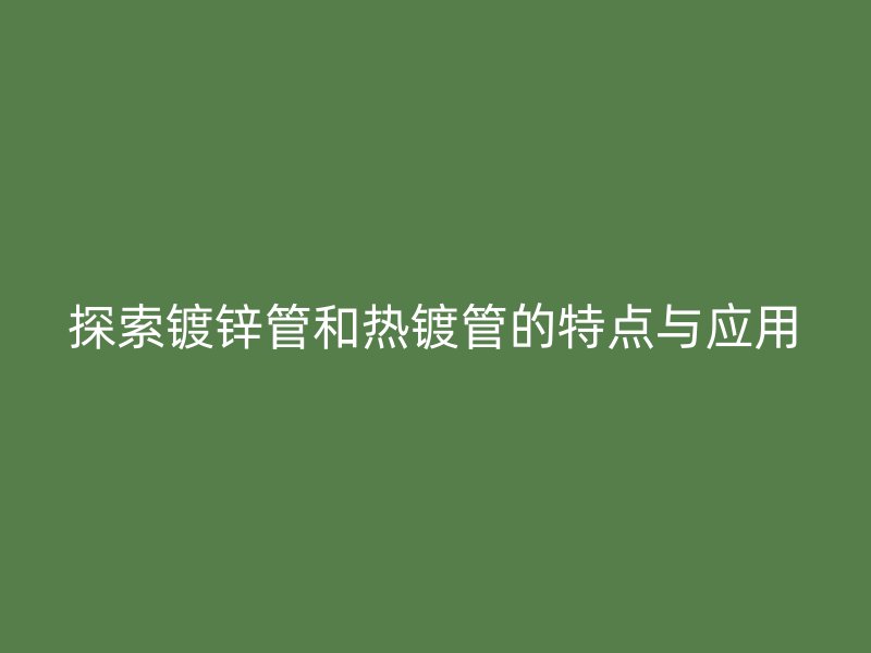 探索镀锌管和热镀管的特点与应用