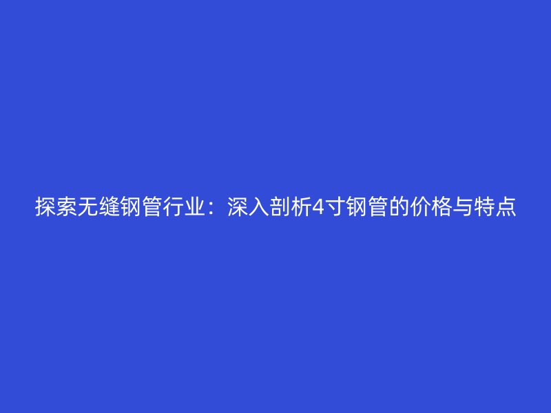 探索无缝钢管行业:深入剖析4寸钢管的价格与特点