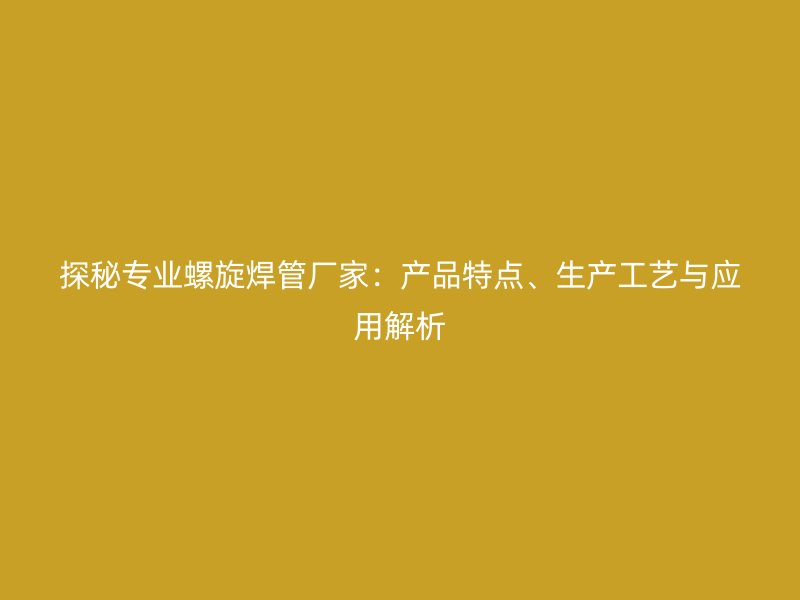 探秘专业螺旋焊管厂家：产品特点、生产工艺与应用解析