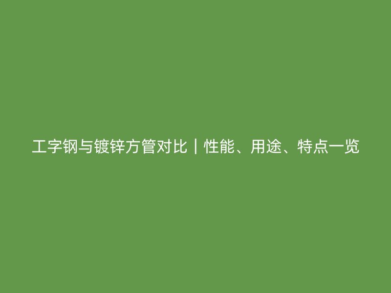 工字钢与镀锌方管对比｜性能、用途、特点一览