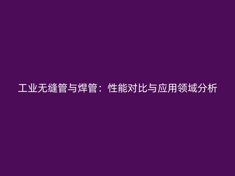 工业无缝管与焊管:性能对比与应用领域分析