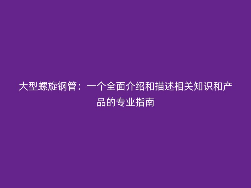 大型螺旋钢管:一个全面介绍和描述相关知识和产品的专业指南