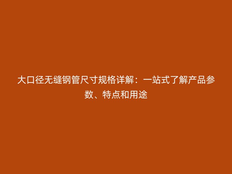 大口径无缝钢管尺寸规格详解:一站式了解产品参数、特点和用途