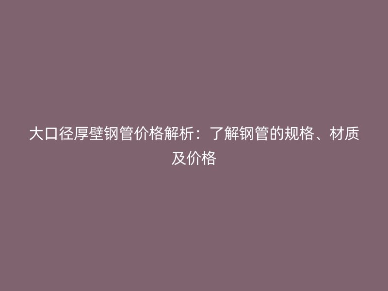大口径厚壁钢管价格解析:了解钢管的规格、材质及价格