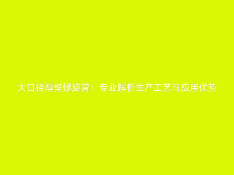 大口径厚壁螺旋管:专业解析生产工艺与应用优势