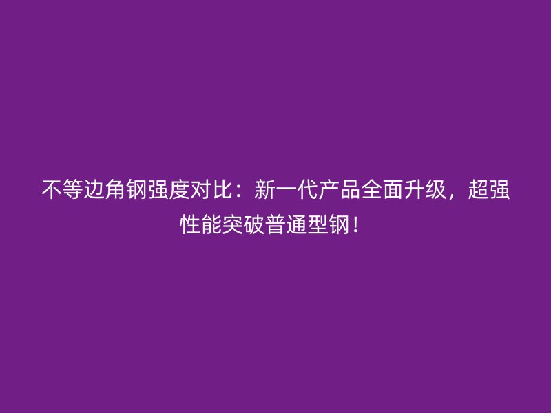 不等边角钢强度对比：新一代产品全面升级，超强性能突破普通型钢！