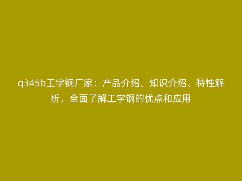 q345b工字钢厂家:产品介绍、知识介绍、特性解析,全面了解工字钢的优点和应用