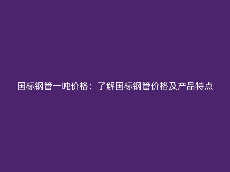 国标钢管一吨价格：了解国标钢管价格及产品特点