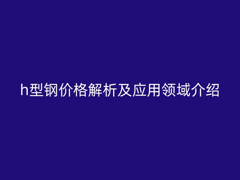 h型钢价格解析及应用领域介绍