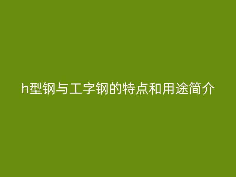 h型钢与工字钢的特点和用途简介