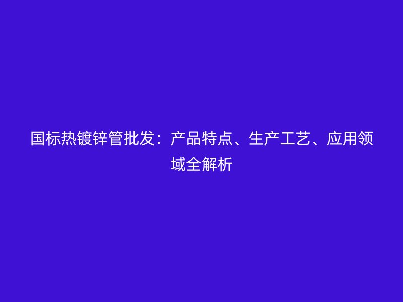 国标热镀锌管批发：产品特点、生产工艺、应用领域全解析