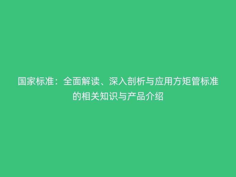 国家标准:全面解读、深入剖析与应用方矩管标准的相关知识与产品介绍