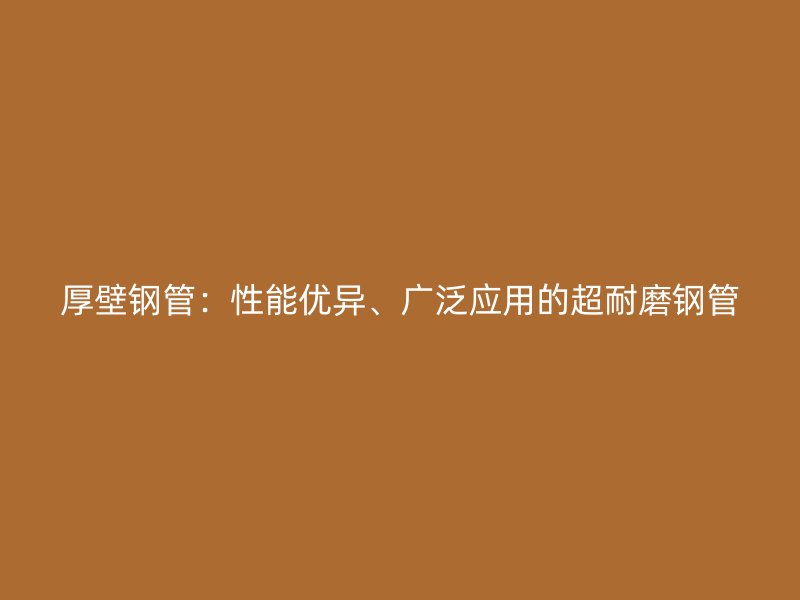 厚壁钢管:性能优异、广泛应用的超耐磨钢管