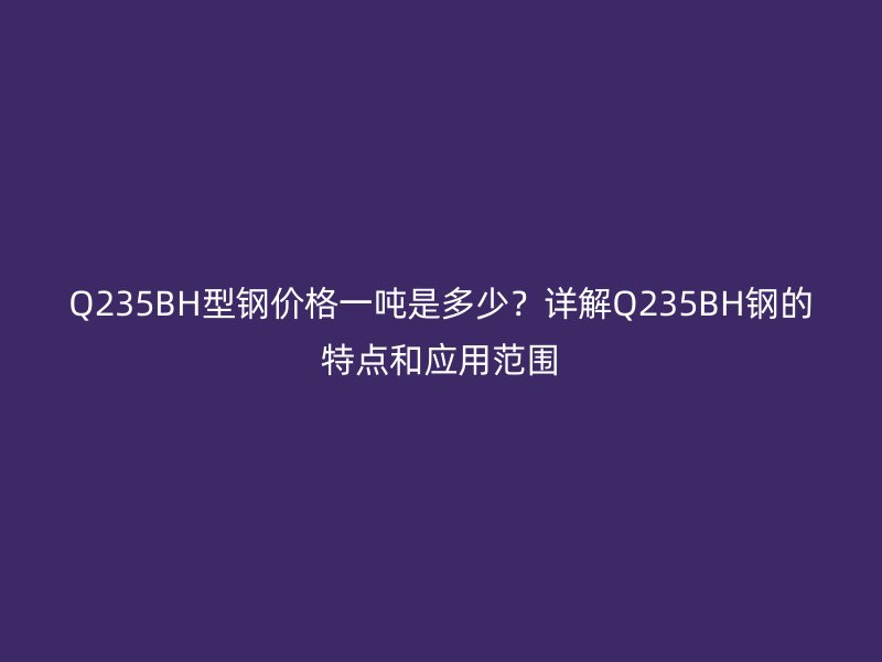 Q235BH型钢价格一吨是多少?详解Q235BH钢的特点和应用范围