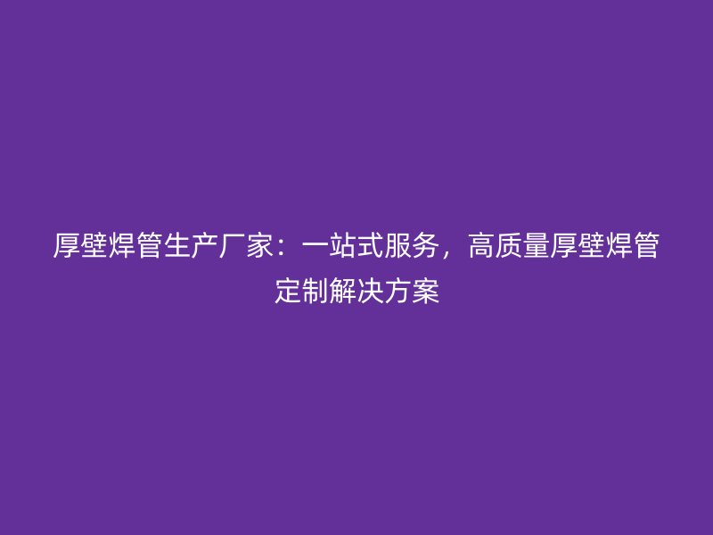 厚壁焊管生产厂家：一站式服务，高质量厚壁焊管定制解决方案