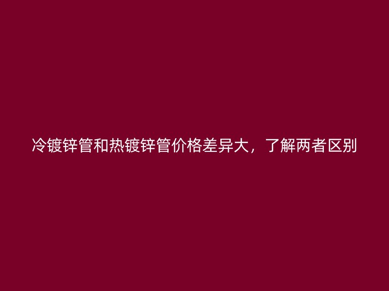 冷镀锌管和热镀锌管价格差异大，了解两者区别
