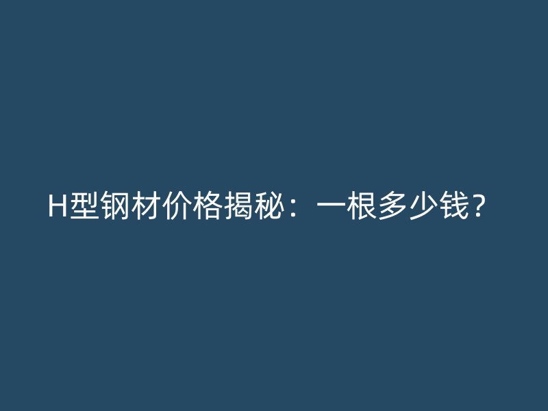 H型钢材价格揭秘：一根多少钱？