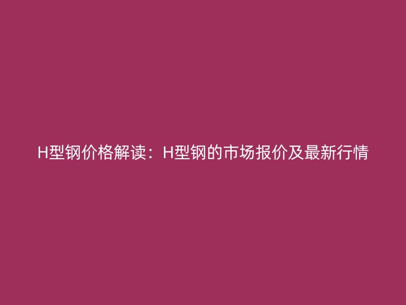 H型钢价格解读：H型钢的市场报价及最新行情