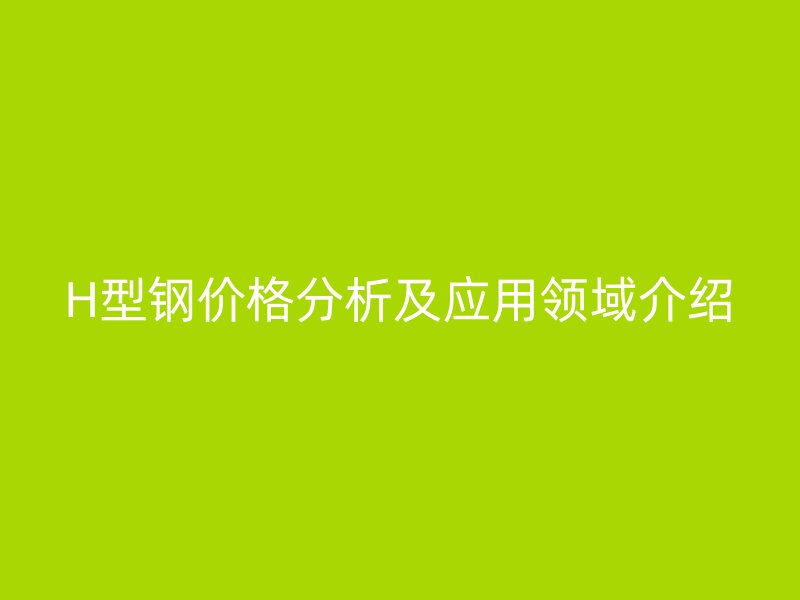 H型钢价格分析及应用领域介绍