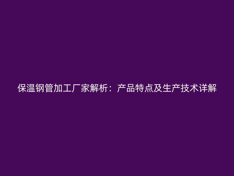 保温钢管加工厂家解析：产品特点及生产技术详解