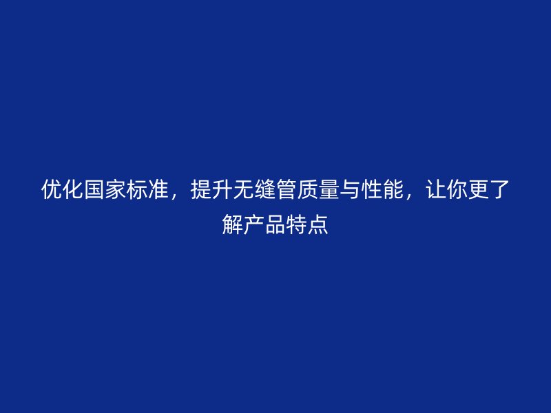 优化国家标准,提升无缝管质量与性能,让你更了解产品特点
