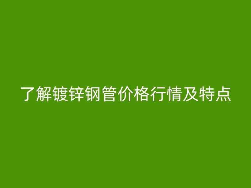 了解镀锌钢管价格行情及特点