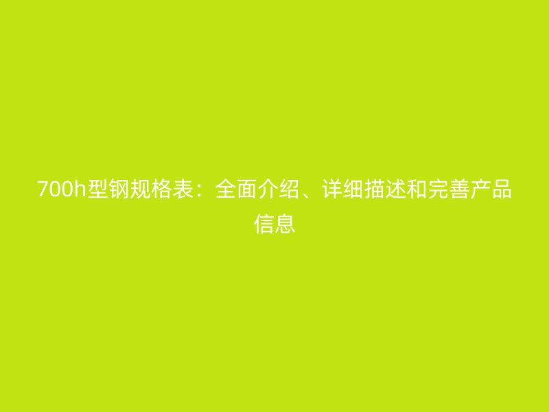 700h型钢规格表：全面介绍、详细描述和完善产品信息