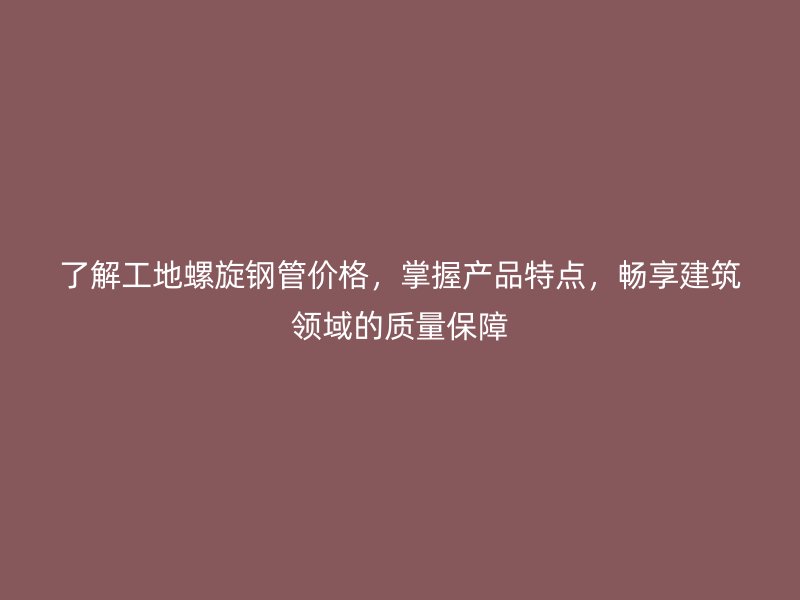 了解工地螺旋钢管价格，掌握产品特点，畅享建筑领域的质量保障