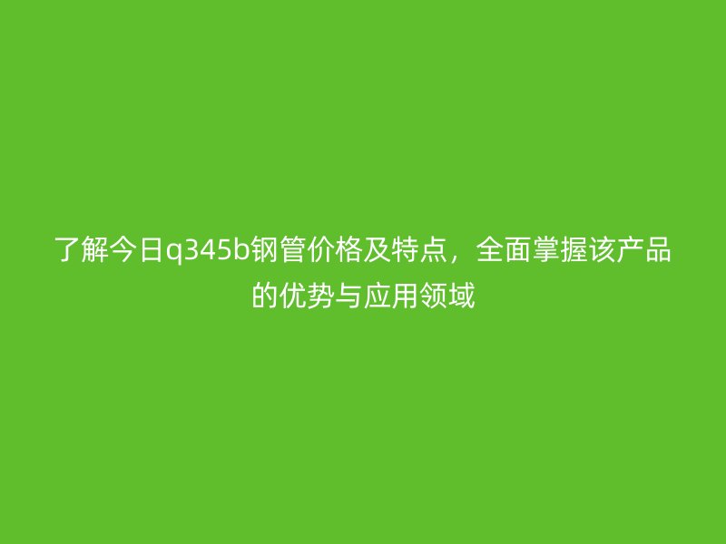 了解今日q345b钢管价格及特点,全面掌握该产品的优势与应用领域