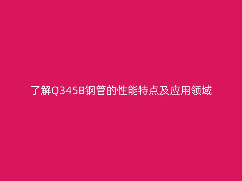 了解Q345B钢管的性能特点及应用领域