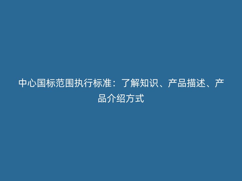 中心国标范围执行标准:了解知识、产品描述、产品介绍方式
