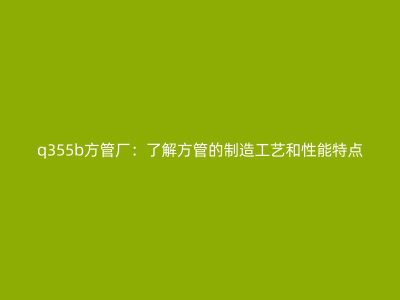 q355b方管厂：了解方管的制造工艺和性能特点