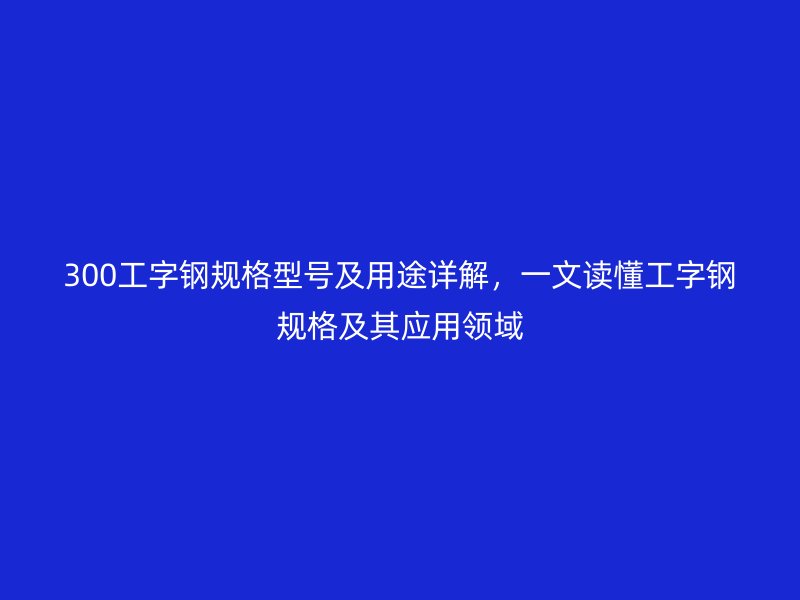 300工字钢规格型号及用途详解，一文读懂工字钢规格及其应用领域