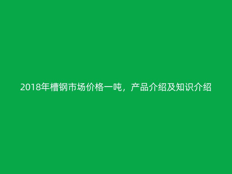 2018年槽钢市场价格一吨，产品介绍及知识介绍