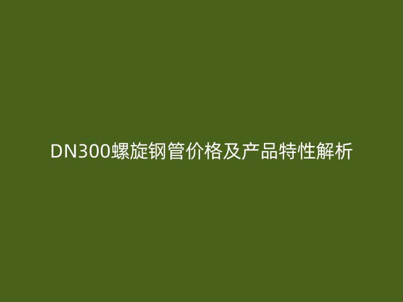 DN300螺旋钢管价格及产品特性解析