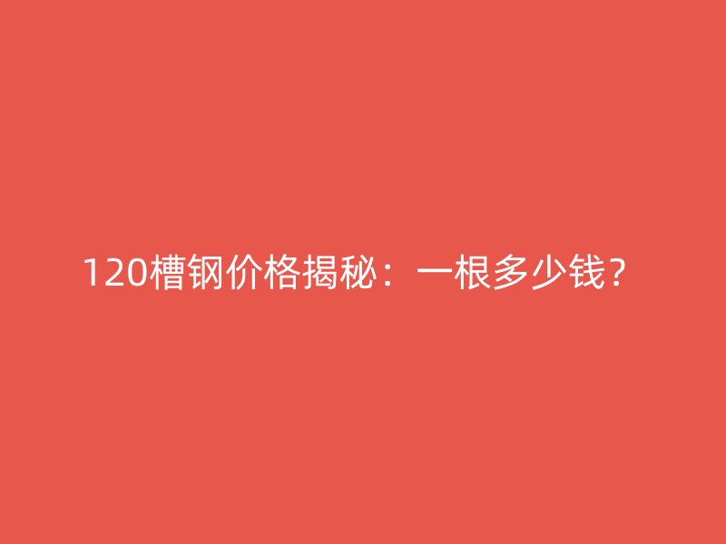 120槽钢价格揭秘：一根多少钱？