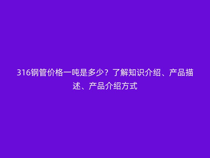 316钢管价格一吨是多少?了解知识介绍、产品描述、产品介绍方式