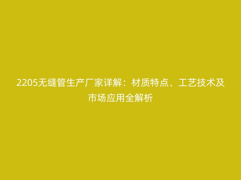 2205无缝管生产厂家详解：材质特点、工艺技术及市场应用全解析