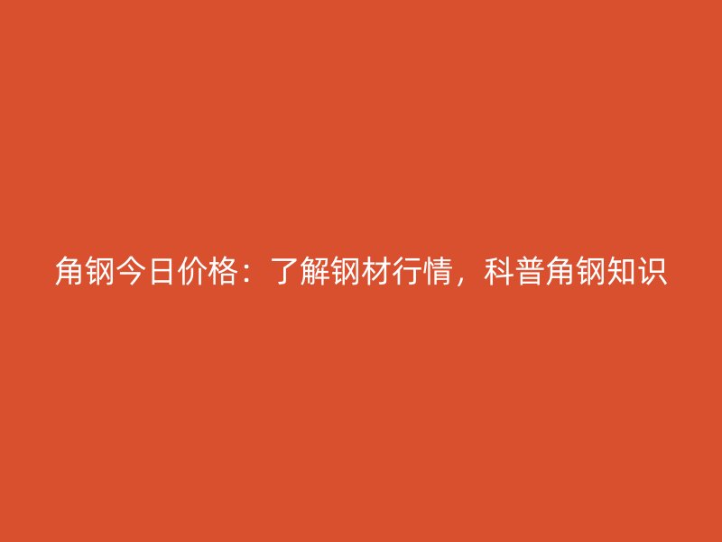 角钢今日价格:了解钢材行情,科普角钢知识