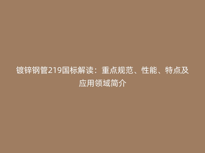 镀锌钢管219国标解读:重点规范、性能、特点及应用领域简介