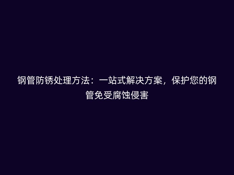 钢管防锈处理方法:一站式解决方案,保护您的钢管免受腐蚀侵害