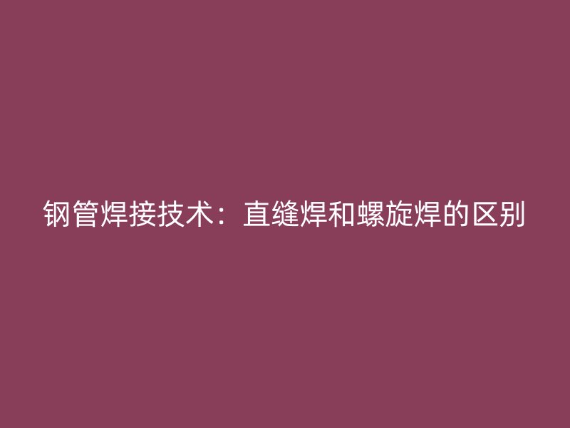 钢管焊接技术：直缝焊和螺旋焊的区别