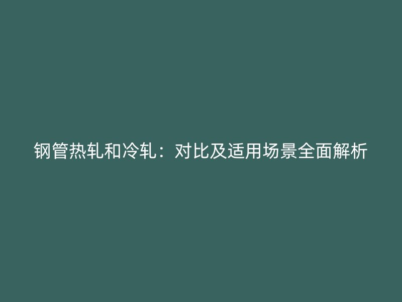 钢管热轧和冷轧：对比及适用场景全面解析