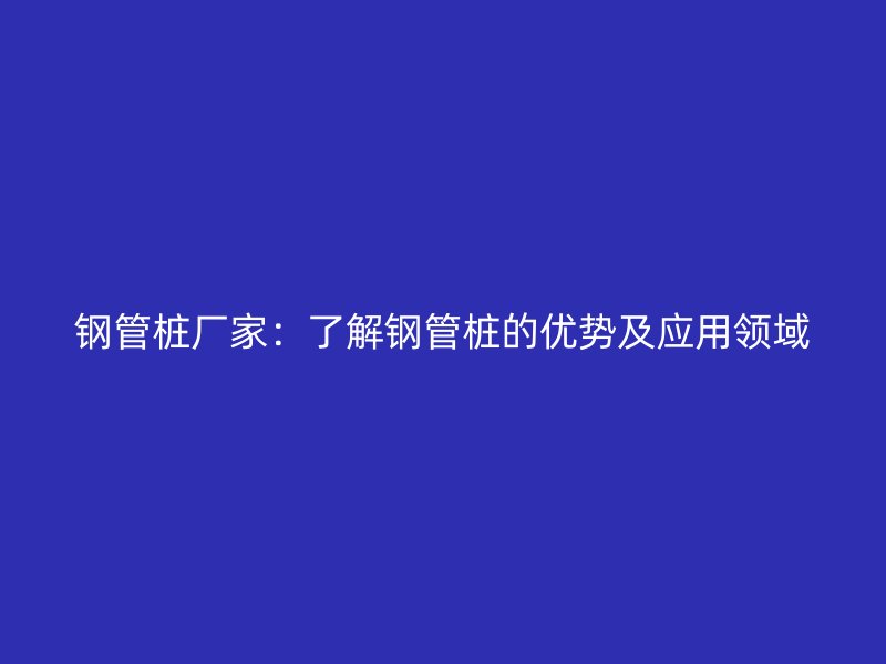 钢管桩厂家:了解钢管桩的优势及应用领域