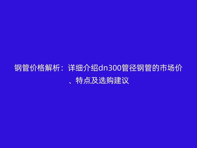 钢管价格解析：详细介绍dn300管径钢管的市场价、特点及选购建议