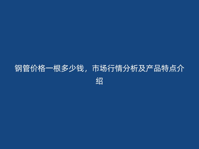 钢管价格一根多少钱，市场行情分析及产品特点介绍