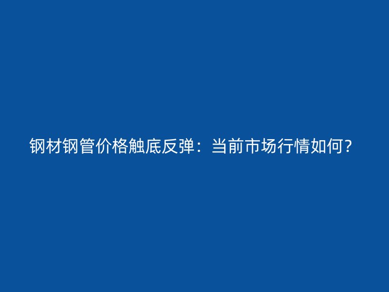 钢材钢管价格触底反弹：当前市场行情如何？
